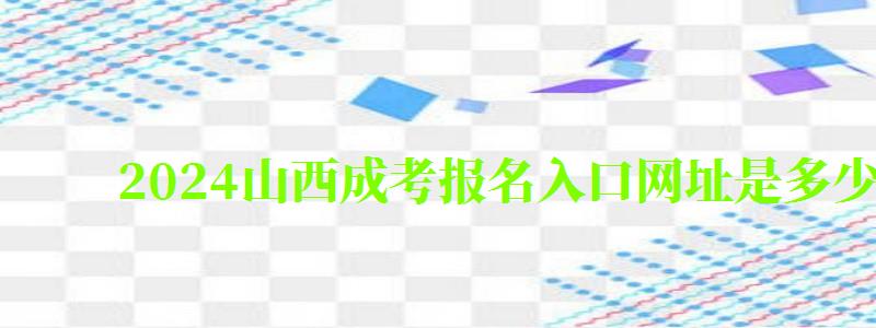 2024山西成考報名入口網址是多少 2024山西成考報名入口網址是多少