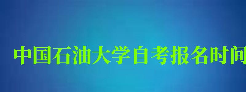 中國石油大學(xué)自考報名時間（中國石油大學(xué)自考報名時間表）
