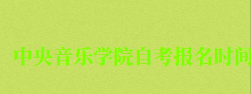 中央音樂學院自考報名時間（中央音樂學院自考報名時間表）
