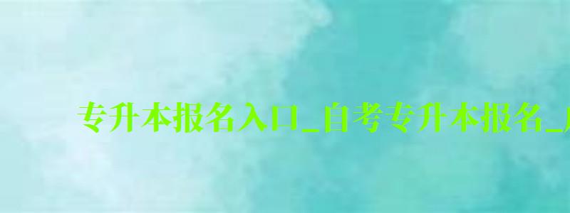 專升本報名入口_自考專升本報名_成人教育大專升本科(專升本自考報名入口官網) 專升本報名入口_自考專升本報名_成人教育大專升本科,專升本自考報名入口官網(圖1)