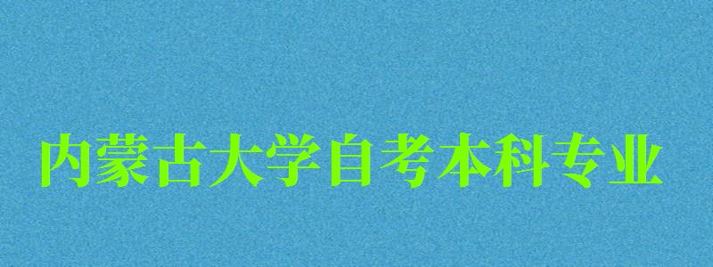 內蒙古大學自考本科專業（內蒙古大學自考本科專業有哪些）