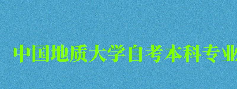 中國地質(zhì)大學(xué)自考本科專業(yè)（中國地質(zhì)大學(xué)自考本科專業(yè)有哪些）