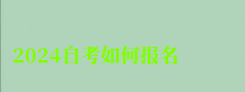 2024自考如何報名 2024自考如何報名 去哪里報考正規,2024自考如何報名 去哪里報考正規的學校(圖1)