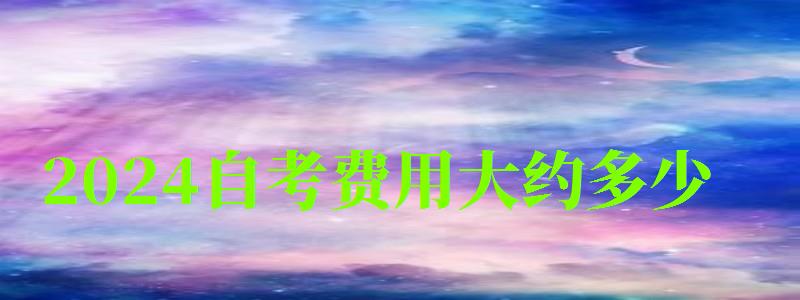 2024自考費用大約多少 2024自考費用大約多少 一年大概多少錢,2024年自考要四年嗎(圖1)