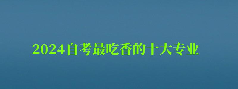 2024自考最吃香的十大專業(yè) 2024自考最吃香的十大專業(yè) 什么專業(yè)含金量比較高,2024年自考什么專業(yè)好(圖1)