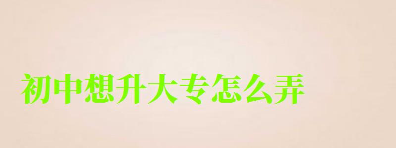 初中想升大專怎么弄 初中想升大專怎么弄 最快多久拿證,初中想升大專怎么弄 最快多久拿證呢(圖1)