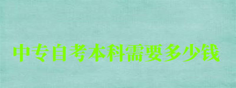 中專自考本科需要多少錢 中專自考本科需要多少錢 ,中專自考本科需要多少錢(圖1)