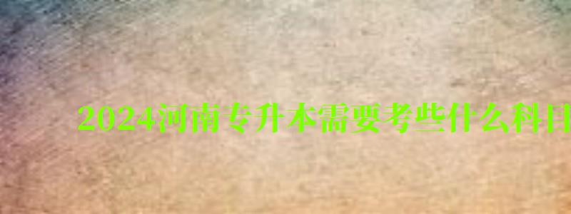 2024河南專升本需要考些什么科目(2024河南專升本需要考些什么科目呢) 2024河南專升本需要考些什么科目,2024河南專升本需要考些什么科目呢(圖1)