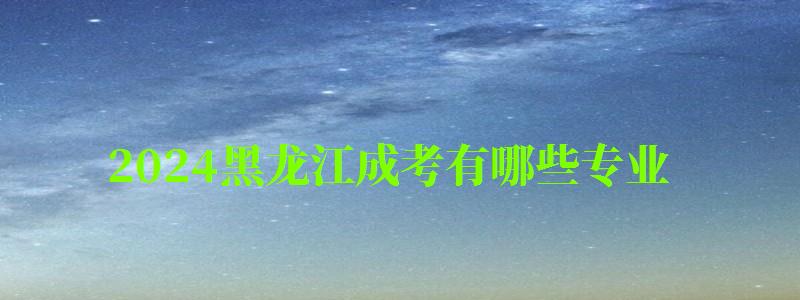 2024黑龍江成考有哪些專業 2024黑龍江成考有哪些專業 可以報考什么專業,2024黑龍江成考有哪些專業 可以報考什么專業呢(圖1)