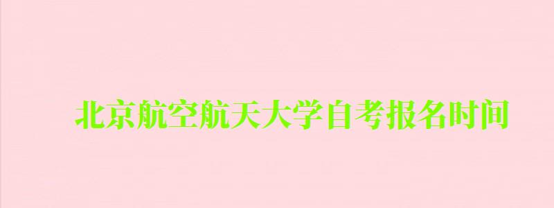 北京航空航天大學(xué)自考報(bào)名時(shí)間（北京航空航天大學(xué)自考報(bào)名時(shí)間表）