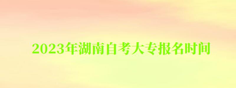 2023年湖南自考大專報名時間 2023年湖南自考大專報名時間 ,2023年湖南自考大專報名時間(圖1)