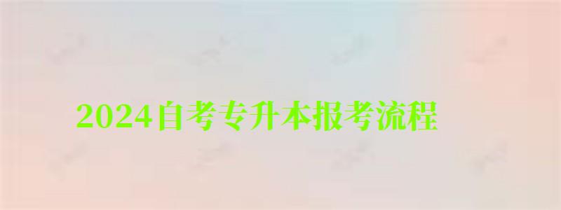 2024自考專升本報考流程 2024自考專升本報考流程 具體怎么報名,2024自考專升本報考流程 具體怎么報名的(圖1)