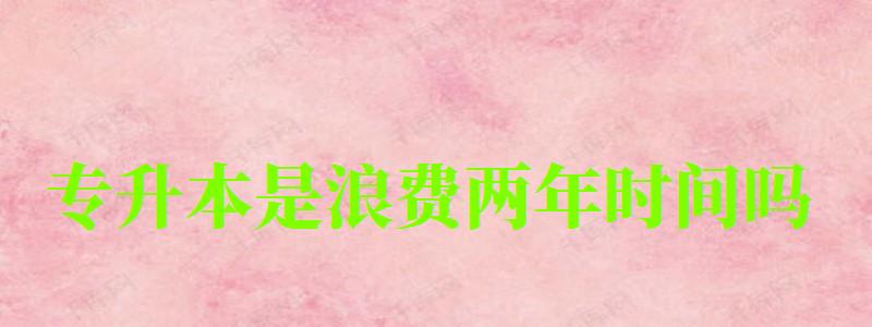 專升本是浪費(fèi)兩年時間嗎 專升本是浪費(fèi)兩年時間嗎 有必要升本科嗎,專升本是浪費(fèi)兩年時間嗎 有必要升本科嗎(圖1)