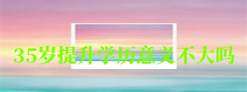 35歲提升學歷意義不大嗎 35歲提升學歷意義不大嗎 有必要嗎,35歲提升學歷意義不大嗎 有必要嗎知乎(圖1)