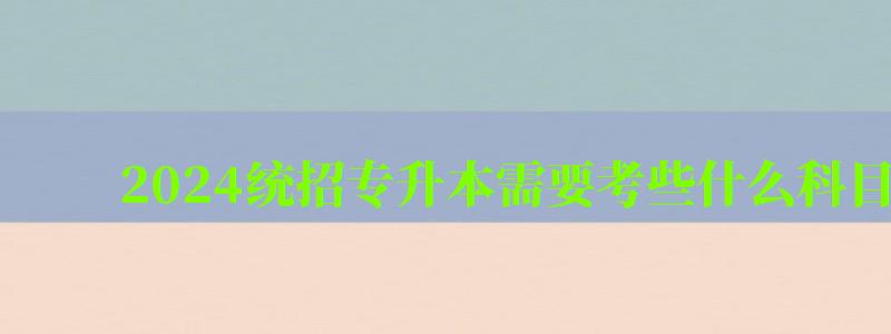 2024統(tǒng)招專升本需要考些什么科目 2024統(tǒng)招專升本需要考些什么科目 難度大嗎,2024年專升本考什么(圖1)