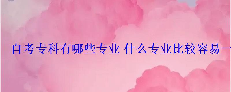 自考專科有哪些專業(yè)什么專業(yè)比較容易一些 自考專科有哪些專業(yè)什么專業(yè)比較容易一些