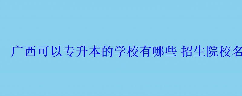 廣西可以專升本的學(xué)校有哪些招生院校名單 廣西可以專升本的學(xué)校有哪些招生院校名單