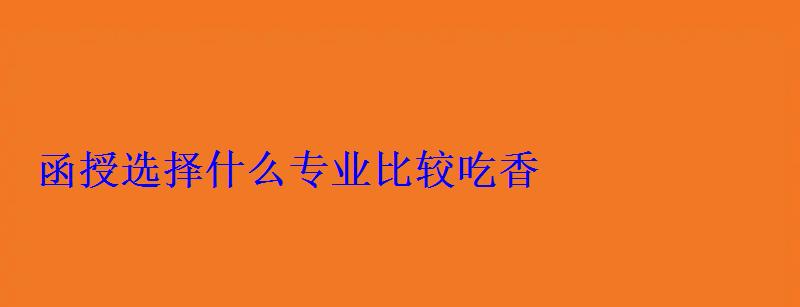 函授選擇什么專業比較吃香 函授選擇什么專業比較吃香