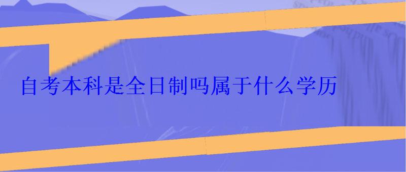 自考本科是全日制嗎屬于什么學歷 自考本科是全日制嗎屬于什么學歷