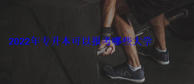 2022年專升本可以報考哪些大學 2022年專升本可以報考哪些大學