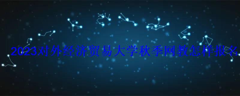 2023對外經濟貿易大學秋季網教怎樣報名 2023對外經濟貿易大學秋季網教怎樣報名