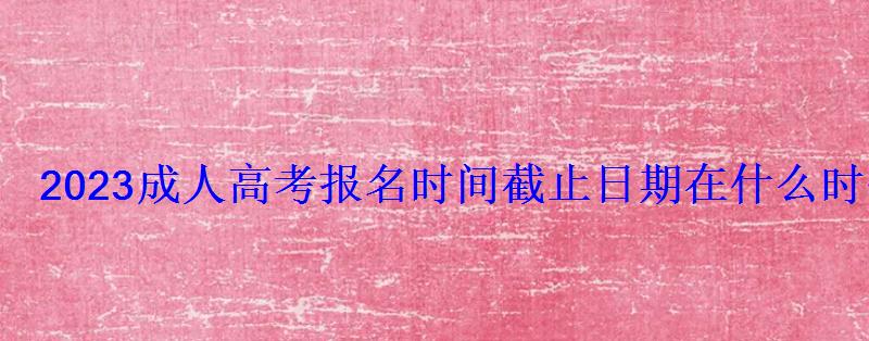 2023成人高考報名時間截止日期在什么時候 2023成人高考報名時間截止日期在什么時候