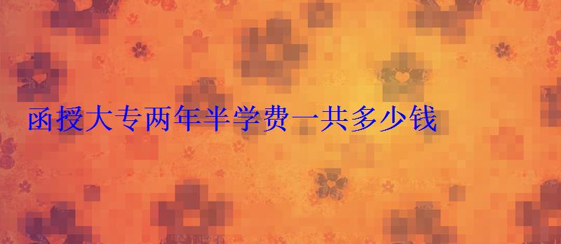 函授大專兩年半學費一共多少錢 函授大專兩年半學費一共多少錢