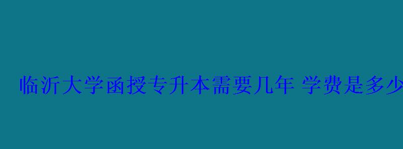 臨沂大學函授專升本需要幾年學費是多少