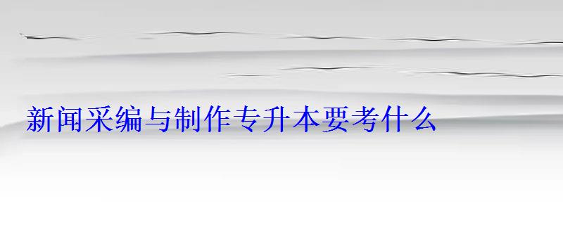 新聞采編與制作專升本要考什么 新聞采編與制作專升本要考什么