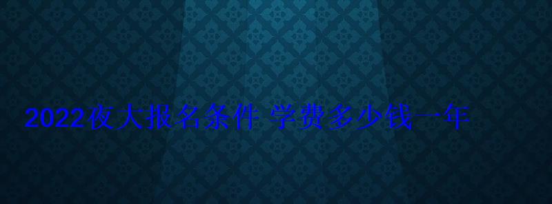 2022夜大報(bào)名條件學(xué)費(fèi)多少錢一年