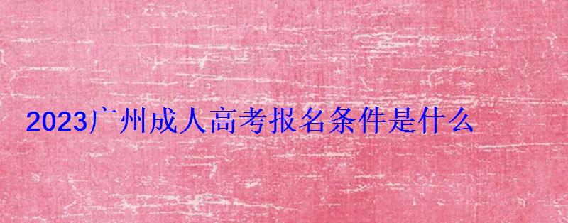 2023廣州成人高考報名條件是什么 2023廣州成人高考報名條件是什么