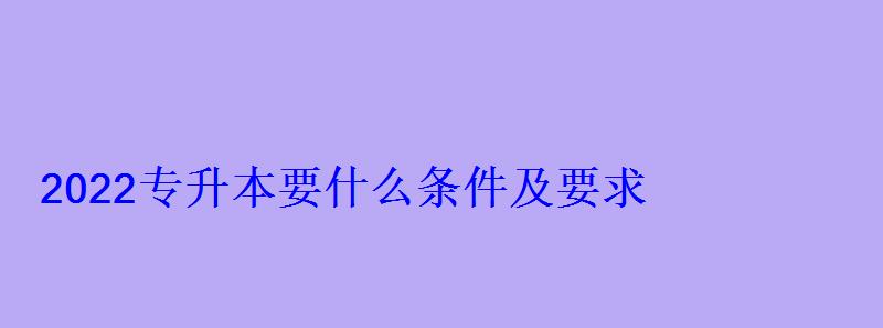 2022專升本要什么條件及要求 2022專升本要什么條件及要求