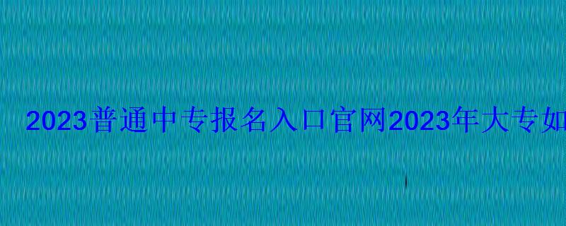 2023普通中專報名入口官網，2023年大專報名