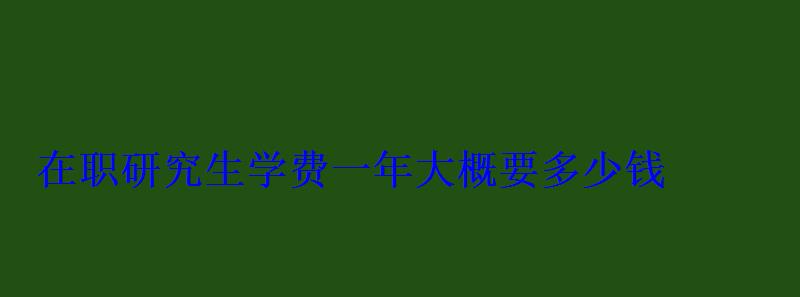 在職研究生學費一年大概要多少錢 在職研究生學費一年大概要多少錢