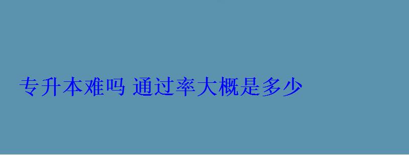 專升本難嗎通過率大概是多少 專升本難嗎通過率大概是多少