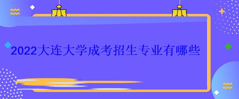 2022大連大學成考招生專業有哪些 2022大連大學成考招生專業有哪些