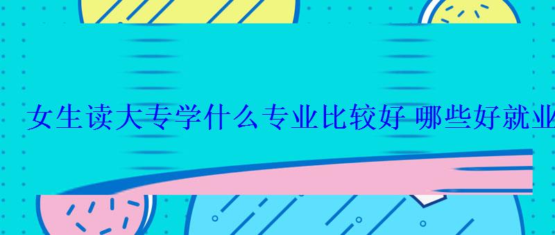 女生讀大專學(xué)什么專業(yè)比較好哪些好就業(yè)