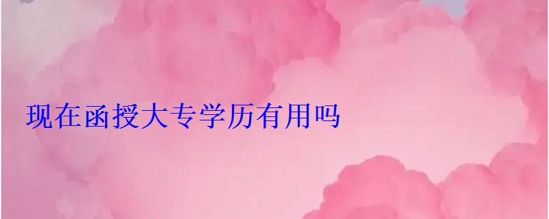 現(xiàn)在函授大專學(xué)歷有用嗎 現(xiàn)在函授大專學(xué)歷有用嗎