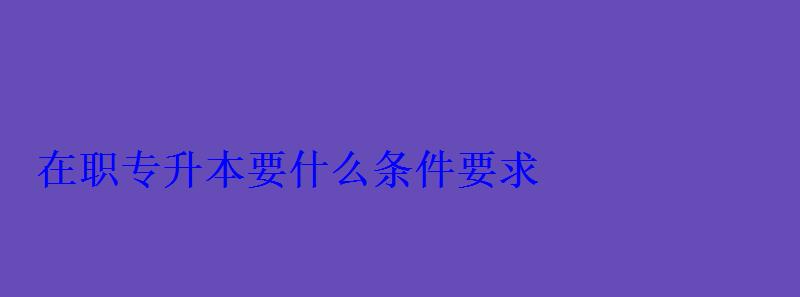 在職專升本要什么條件要求 在職專升本要什么條件要求