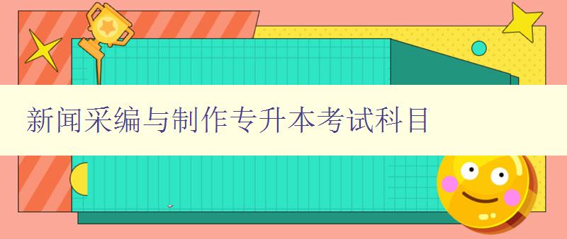 新聞采編與制作專升本考試科目 詳解考試科目及備考技巧 新聞采編與制作專升本考試科目 詳解考試科目及備考技巧