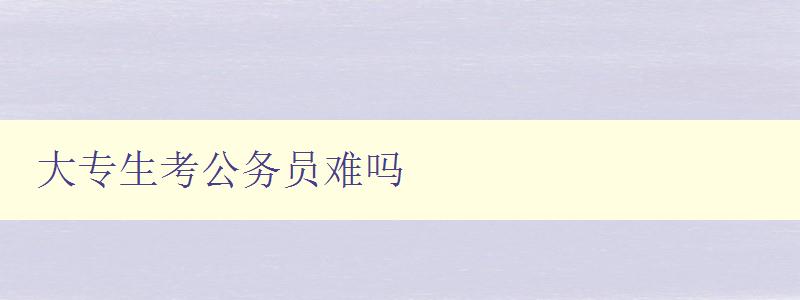 大專生考公務(wù)員難嗎 解析大專生考公務(wù)員的難點(diǎn)及應(yīng)對(duì)策略 大專生考公務(wù)員難嗎 解析大專生考公務(wù)員的難點(diǎn)及應(yīng)對(duì)策略