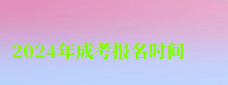 2024年成考報名時間 2024年成考報名時間 預計什么時候開始(圖1)