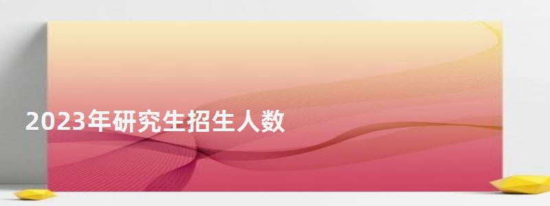 2023年研究生招生人數,2023年研究生分數線 2023年研究生招生人數,2023年研究生分數線