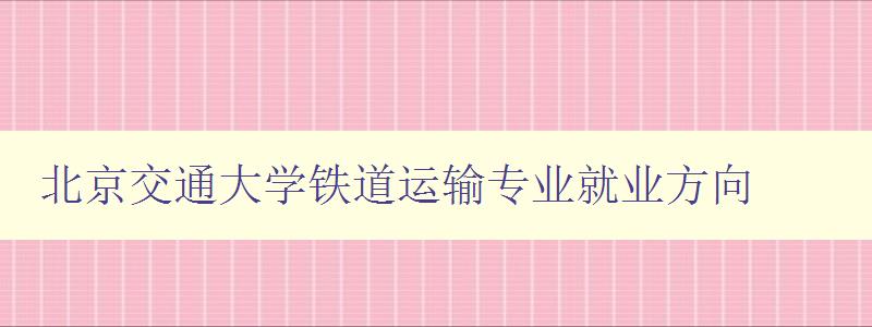 北京交通大學(xué)鐵道運輸專業(yè)就業(yè)方向 聚焦鐵路行業(yè)就業(yè)前景 北京交通大學(xué)鐵道運輸專業(yè)就業(yè)方向 聚焦鐵路行業(yè)就業(yè)前景