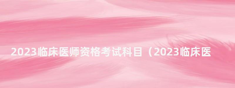 2023臨床醫(yī)師資格考試科目(2023臨床醫(yī)師資格考試科目有哪些) 2023臨床醫(yī)師資格考試科目