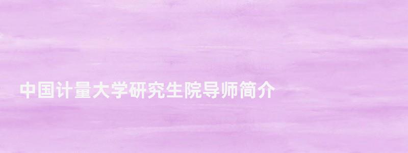 中國計量大學研究生院導師簡介,中國計量大學研究生院 中國計量大學研究生院導師簡介,中國計量大學研究生院