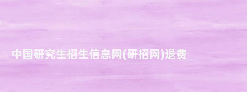 中國研究生招生信息網(研招網)退費,中國研究生招生信息網(研招網) 中國研究生招生信息網退費,中國研究生招生信息網
