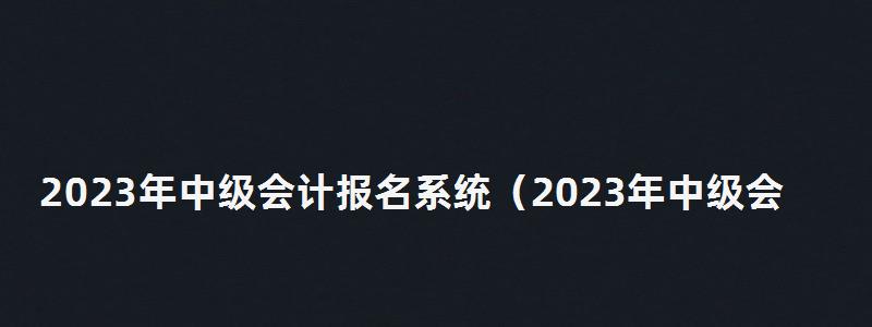 2023年中級會計報名系統(2023年中級會計報名系統查詢) 2023年中級會計報名系統