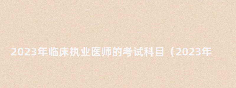 2024年臨床執業醫師的考試科目(2024年臨床執業醫師的考試科目有哪些) 2024年臨床執業醫師的考試科目