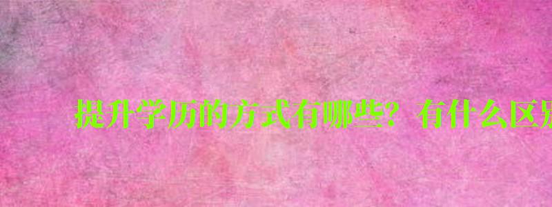 提升學歷的方式有哪些?有什么區別 提升學歷的方式有哪些?有什么區別 (圖1)